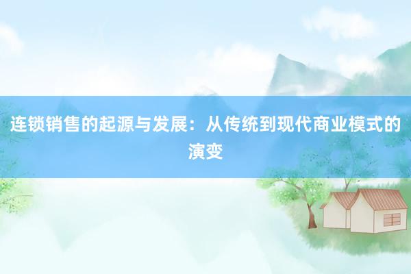 连锁销售的起源与发展：从传统到现代商业模式的演变